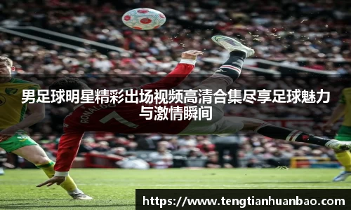 男足球明星精彩出场视频高清合集尽享足球魅力与激情瞬间